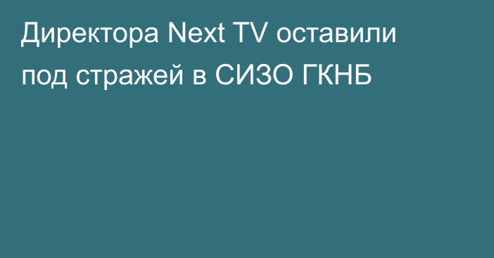 Директора Next TV оставили под стражей в СИЗО ГКНБ