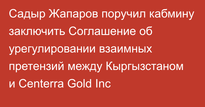 Садыр Жапаров поручил кабмину заключить Соглашение об урегулировании взаимных претензий между Кыргызстаном и Centerra Gold Inc