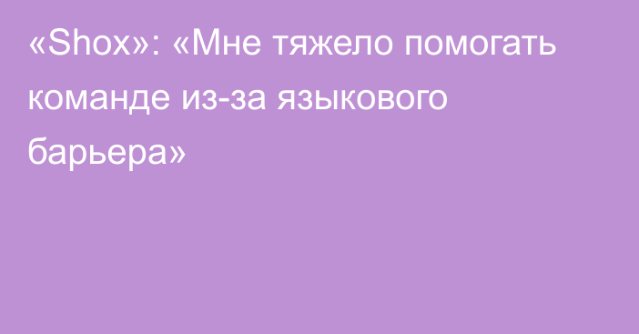 «Shox»: «Мне тяжело помогать команде из-за языкового барьера»