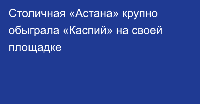 Столичная «Астана» крупно обыграла «Каспий» на своей площадке