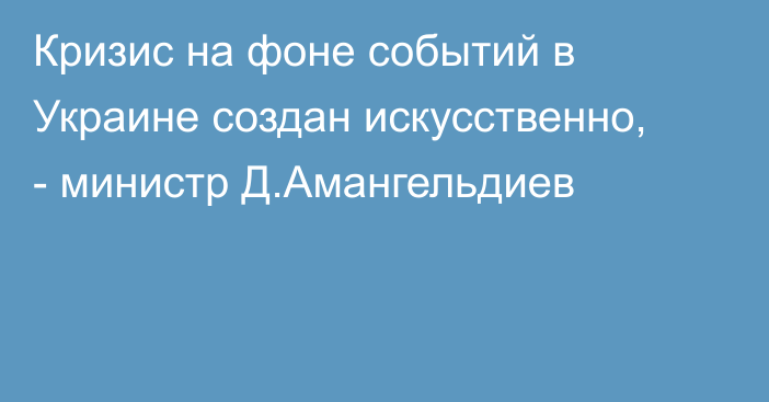 Кризис на фоне событий в Украине создан искусственно, - министр Д.Амангельдиев