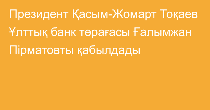 Президент Қасым-Жомарт Тоқаев Ұлттық банк төрағасы  Ғалымжан Пірматовты қабылдады