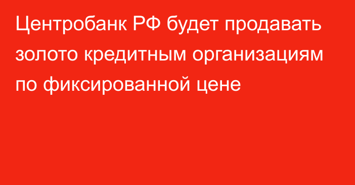 Центробанк РФ будет продавать золото кредитным организациям по фиксированной цене