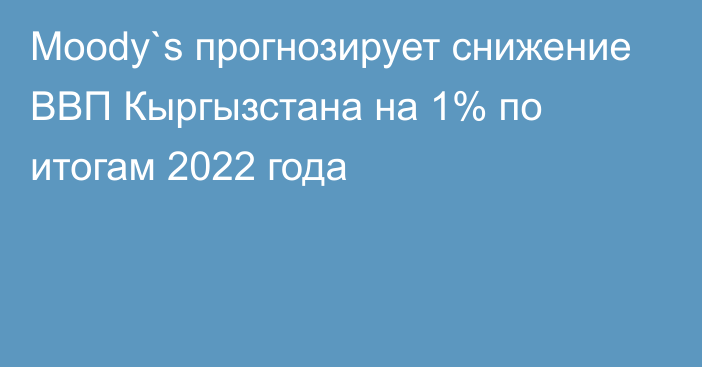 Moody`s прогнозирует снижение ВВП Кыргызстана на 1% по итогам 2022 года