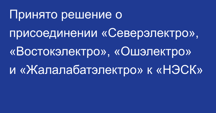 Принято решение о присоединении «Северэлектро», «Востокэлектро», «Ошэлектро» и «Жалалабатэлектро» к «НЭСК»