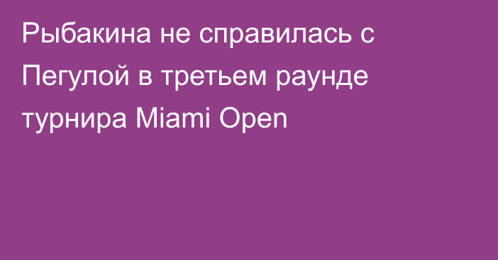 Рыбакина не справилась с Пегулой в третьем раунде турнира Miami Open