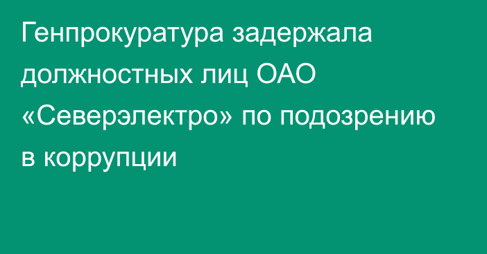 Генпрокуратура задержала должностных лиц ОАО «Северэлектро» по подозрению в коррупции