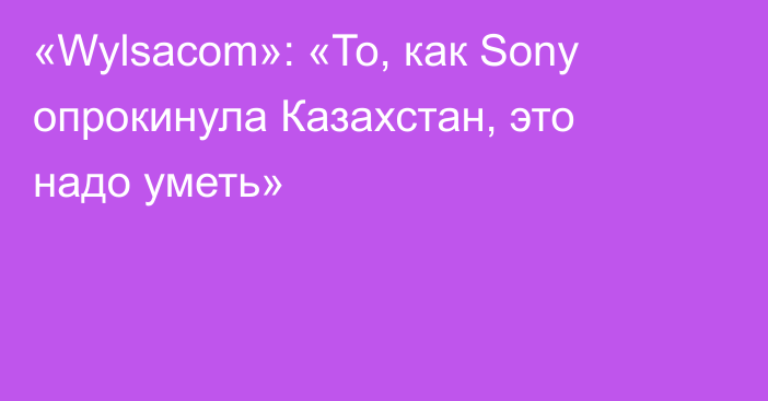 «Wylsacom»: «То, как Sony опрокинула Казахстан, это надо уметь»