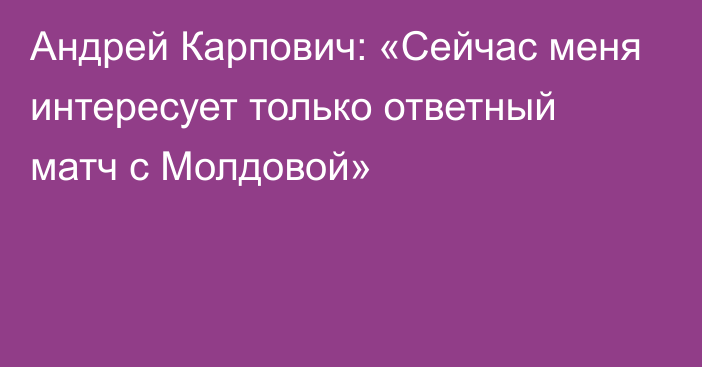Андрей Карпович: «Сейчас меня интересует только ответный матч с Молдовой»