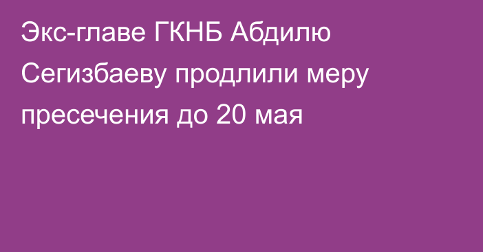 Экс-главе ГКНБ Абдилю Сегизбаеву продлили меру пресечения до 20 мая