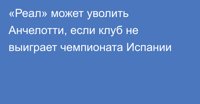 «Реал» может уволить Анчелотти, если клуб не выиграет чемпионата Испании