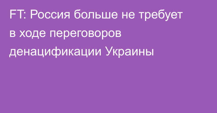 FT: Россия больше не требует в ходе переговоров денацификации Украины