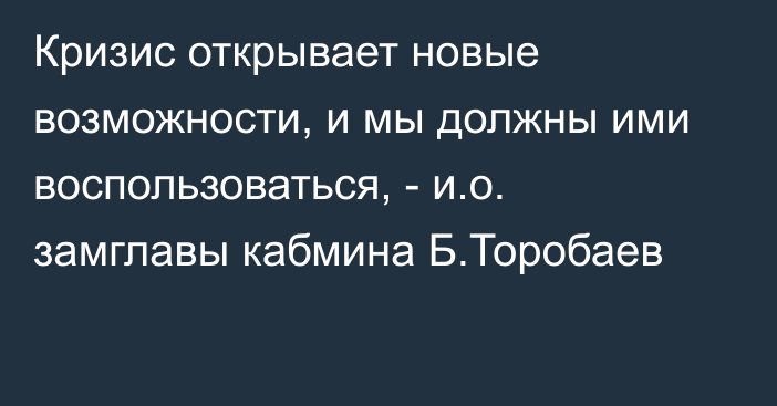 Кризис открывает новые возможности, и мы должны ими воспользоваться, - и.о. замглавы кабмина Б.Торобаев