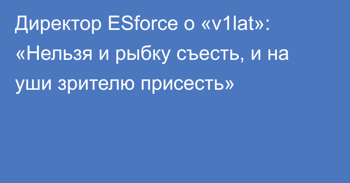 Директор ESforce о «v1lat»: «Нельзя и рыбку съесть, и на уши зрителю присесть»