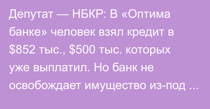 Депутат — НБКР: В «Оптима банке» человек взял кредит в $852 тыс., $500 тыс. которых уже выплатил. Но банк не освобождает имущество из-под залога 