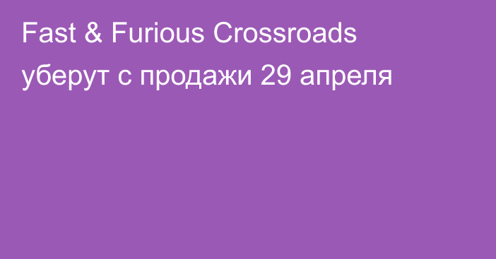 Fast & Furious Crossroads уберут с продажи 29 апреля