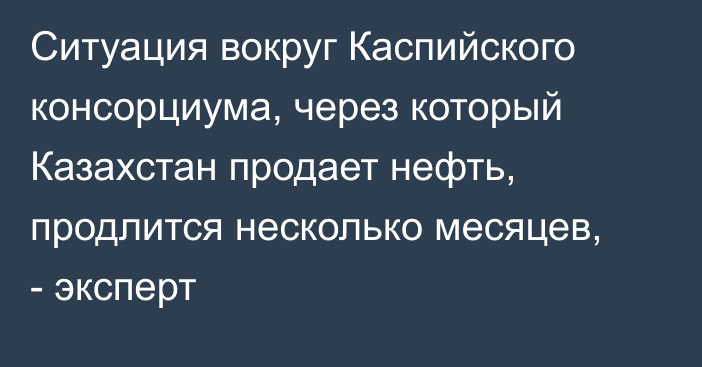 Ситуация вокруг Каспийского консорциума, через который Казахстан продает нефть, продлится несколько месяцев, - эксперт 