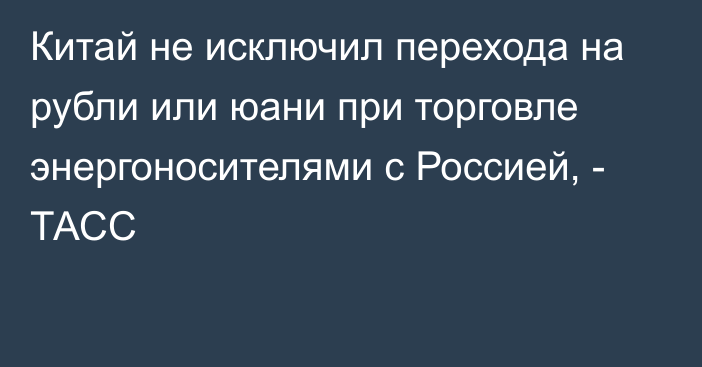 Китай не исключил перехода на рубли или юани при торговле энергоносителями с Россией, - ТАСС