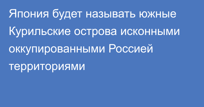 Япония будет называть южные Курильские острова исконными оккупированными Россией территориями