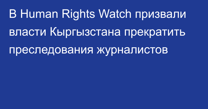 В Human Rights Watch призвали власти Кыргызстана прекратить преследования журналистов