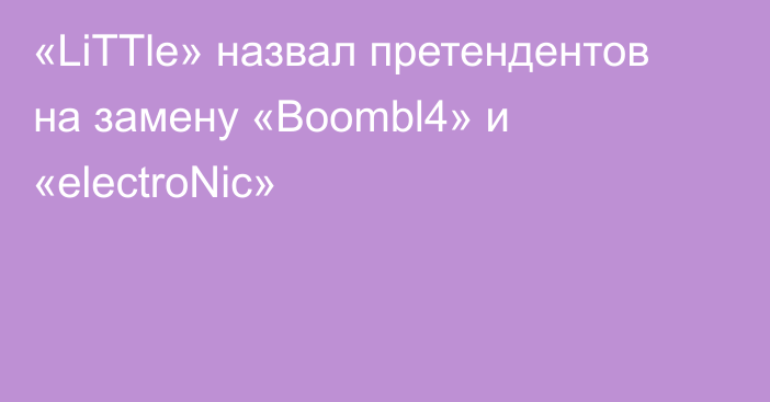 «LiTTle» назвал претендентов на замену «Boombl4» и «electroNic»