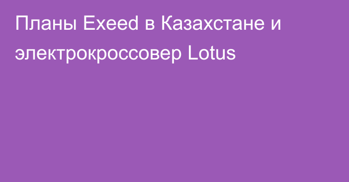 Планы Exeed в Казахстане и электрокроссовер Lotus