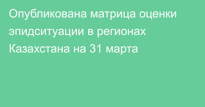 Опубликована матрица оценки эпидситуации в регионах Казахстана на 31 марта