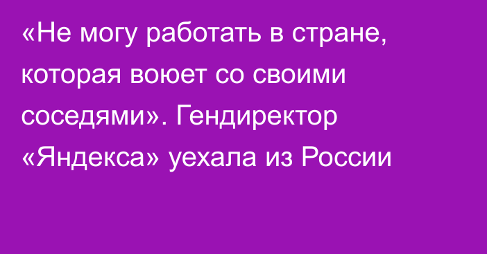 «Не могу работать в стране, которая воюет со своими соседями». Гендиректор «Яндекса» уехала из России
