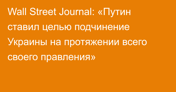 Wall Street Journal: «Путин ставил целью подчинение Украины на протяжении всего своего правления»
