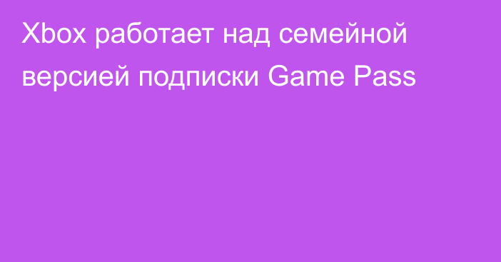 Xbox работает над семейной версией подписки Game Pass