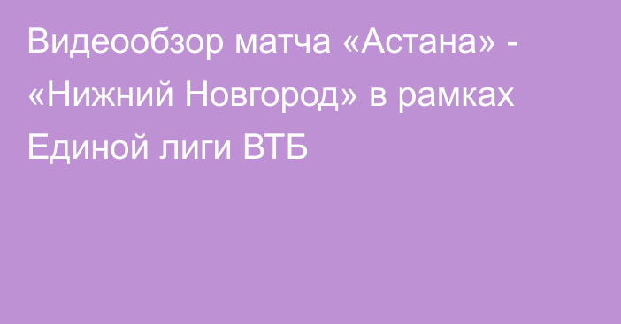 Видеообзор матча «Астана» - «Нижний Новгород» в рамках Единой лиги ВТБ