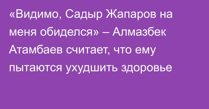 «Видимо, Садыр Жапаров на меня обиделся» – Алмазбек Атамбаев считает, что ему пытаются ухудшить здоровье