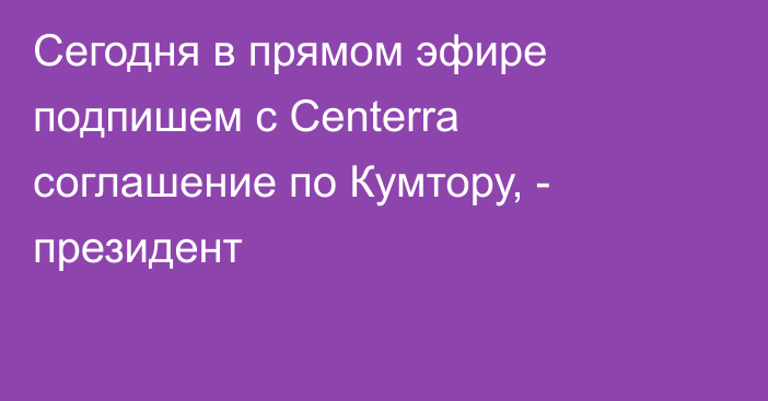 Сегодня в прямом эфире подпишем с Centerra соглашение по Кумтору, - президент