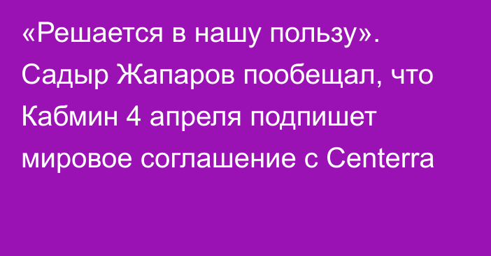 «Решается в нашу пользу». Садыр Жапаров пообещал, что Кабмин 4 апреля подпишет мировое соглашение с Centerra