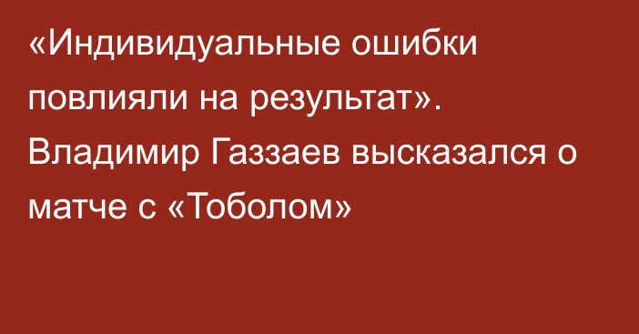 «Индивидуальные ошибки повлияли на результат». Владимир Газзаев высказался о матче с «Тоболом»