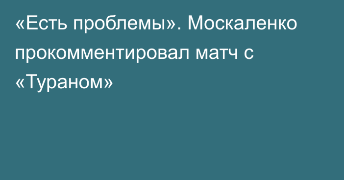 «Есть проблемы». Москаленко прокомментировал матч с «Тураном»