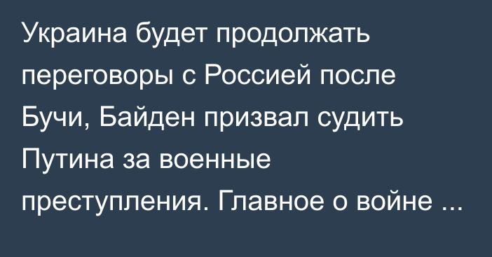 Украина будет продолжать переговоры с Россией после Бучи, Байден призвал судить Путина за военные преступления. Главное о войне за сутки