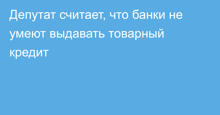 Депутат считает, что банки не умеют выдавать товарный кредит