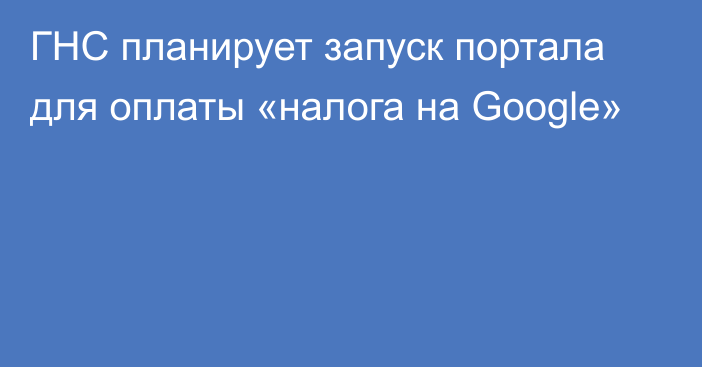 ГНС планирует запуск портала для оплаты «налога на Google»