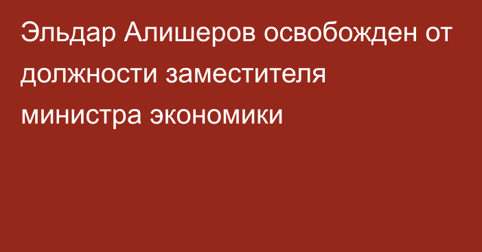 Эльдар Алишеров освобожден от должности заместителя министра экономики 