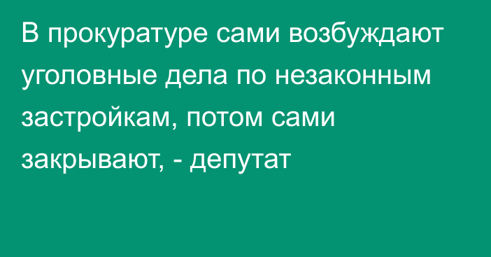 В прокуратуре сами возбуждают уголовные дела по незаконным застройкам, потом сами закрывают, - депутат