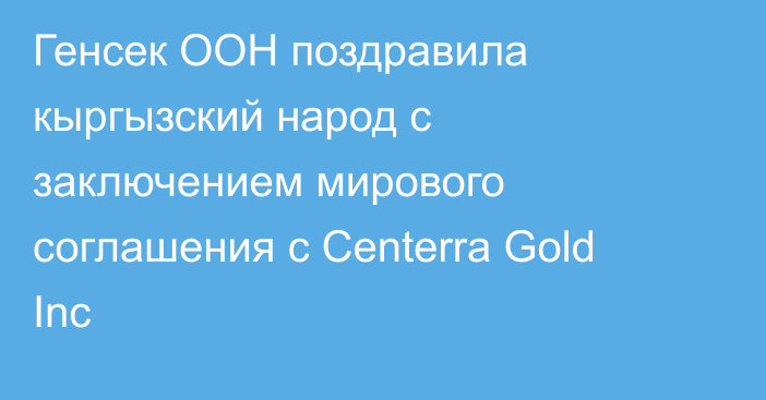 Генсек ООН поздравила кыргызский народ с заключением мирового соглашения с Centerra Gold Inc