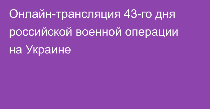 Онлайн-трансляция 43-го дня российской военной операции на Украине