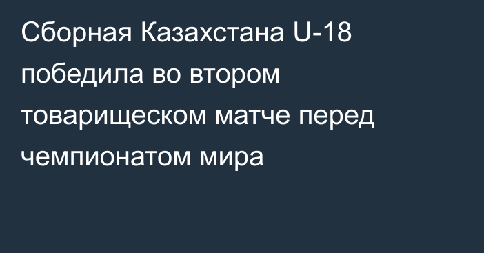 Сборная Казахстана U-18 победила во втором товарищеском матче перед чемпионатом мира