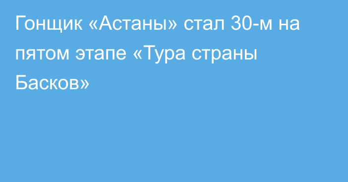 Гонщик «Астаны» стал 30-м на пятом этапе «Тура страны Басков»