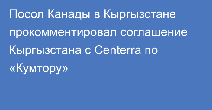 Посол Канады в Кыргызстане прокомментировал соглашение Кыргызстана с Centerra по «Кумтору»
