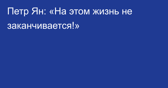 Петр Ян: «На этом жизнь не заканчивается!»