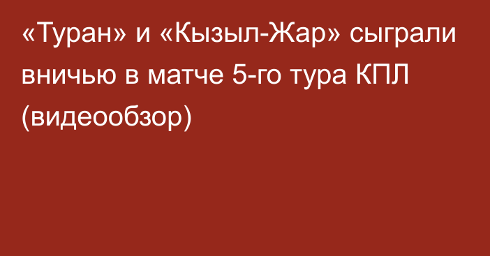 «Туран» и «Кызыл-Жар» сыграли вничью в матче 5-го тура КПЛ (видеообзор)