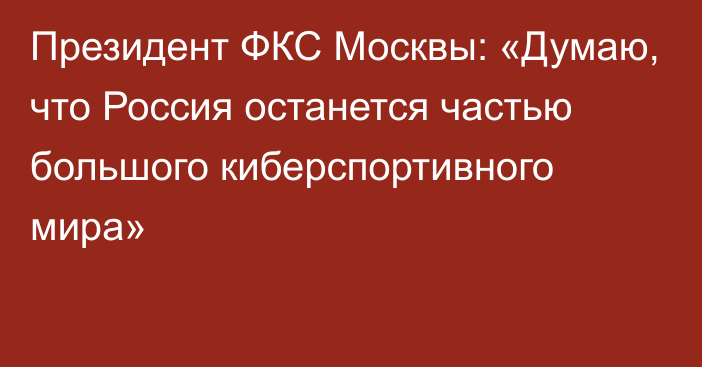 Президент ФКС Москвы: «Думаю, что Россия останется частью большого киберспортивного мира»
