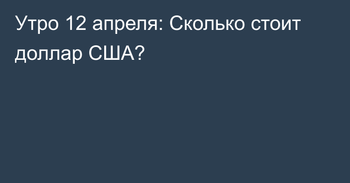 Утро 12 апреля: Сколько стоит доллар США?